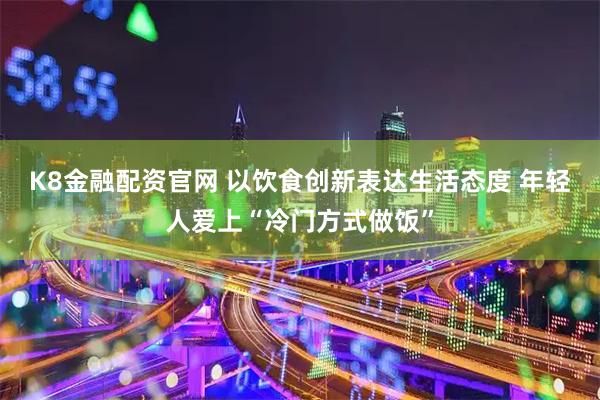 K8金融配资官网 以饮食创新表达生活态度 年轻人爱上“冷门方式做饭”