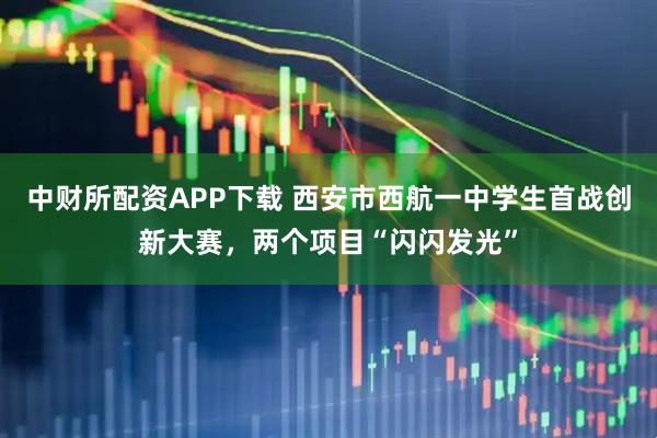 中财所配资APP下载 西安市西航一中学生首战创新大赛，两个项目“闪闪发光”