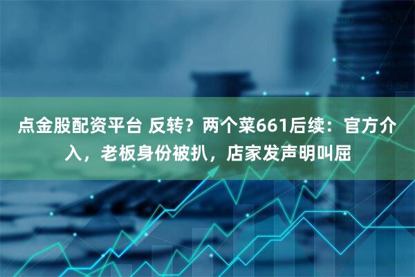 点金股配资平台 反转？两个菜661后续：官方介入，老板身份被扒，店家发声明叫屈