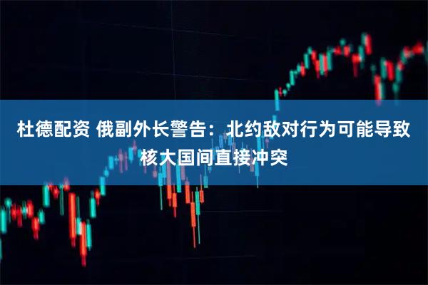 杜德配资 俄副外长警告：北约敌对行为可能导致核大国间直接冲突