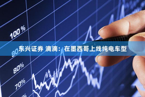 东兴证券 滴滴：在墨西哥上线纯电车型