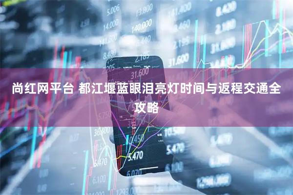尚红网平台 都江堰蓝眼泪亮灯时间与返程交通全攻略