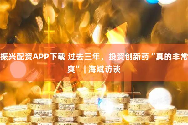 振兴配资APP下载 过去三年，投资创新药“真的非常爽” | 海斌访谈