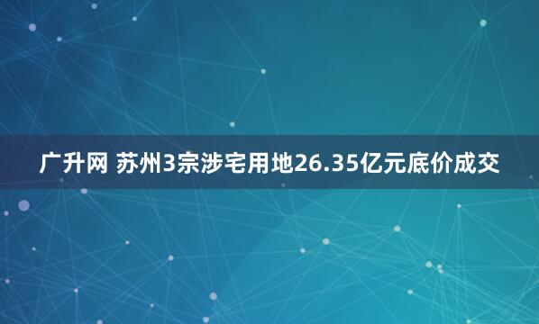 广升网 苏州3宗涉宅用地26.35亿元底价成交