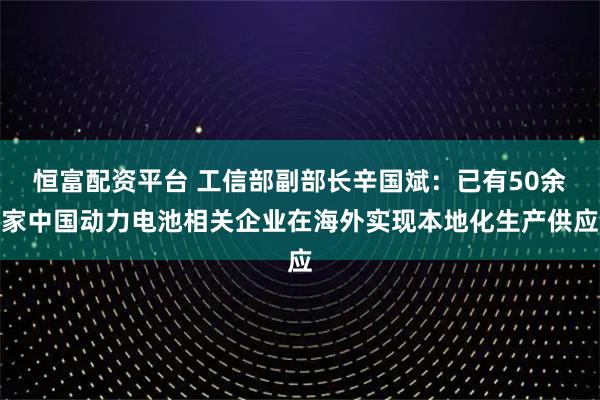 恒富配资平台 工信部副部长辛国斌：已有50余家中国动力电池相关企业在海外实现本地化生产供应