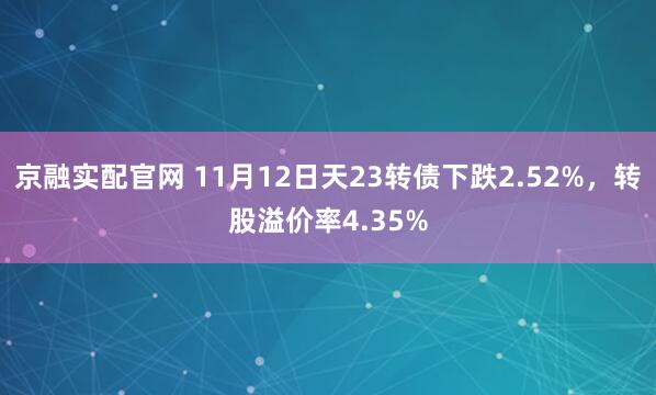 京融实配官网 11月12日天23转债下跌2.52%，转股溢价率4.35%