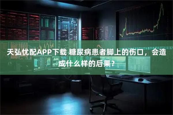 天弘忧配APP下载 糖尿病患者脚上的伤口，会造成什么样的后果？