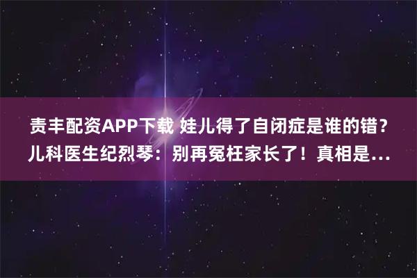 责丰配资APP下载 娃儿得了自闭症是谁的错？儿科医生纪烈琴：别再冤枉家长了！真相是…