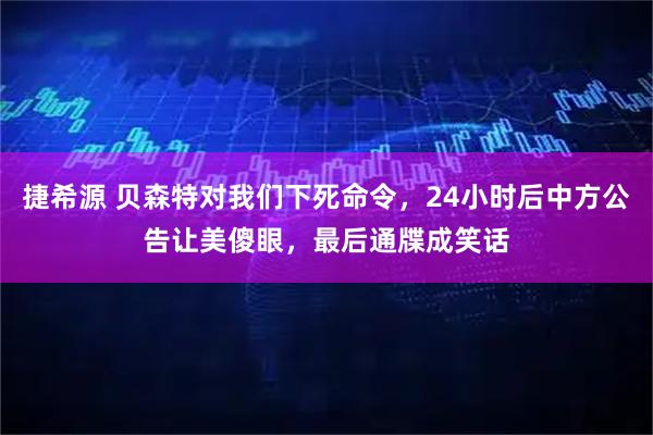 捷希源 贝森特对我们下死命令，24小时后中方公告让美傻眼，最后通牒成笑话