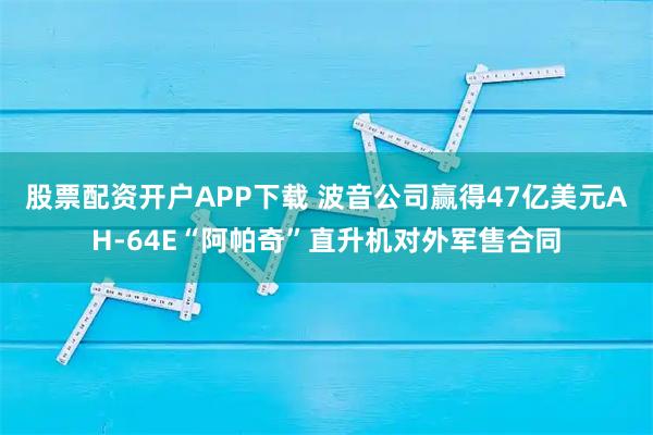 股票配资开户APP下载 波音公司赢得47亿美元AH-64E“阿帕奇”直升机对外军售合同