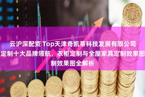 云沪深配资 Top天津奇凯蒂科技发展有限公司：全屋定制十大品牌领航，衣柜定制与全屋家具定制效果图全解析
