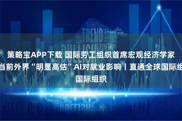 策略宝APP下载 国际劳工组织首席宏观经济学家：当前外界“明显高估”AI对就业影响丨直通全球国际组织