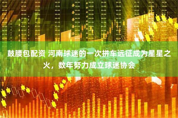 鼓腰包配资 河南球迷的一次拼车远征成为星星之火，数年努力成立球迷协会