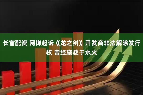 长富配资 网禅起诉《龙之剑》开发商非法解除发行权 曾经施救于水火