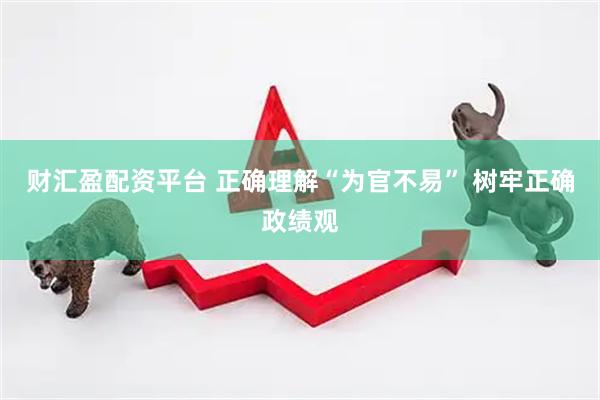 财汇盈配资平台 正确理解“为官不易” 树牢正确政绩观