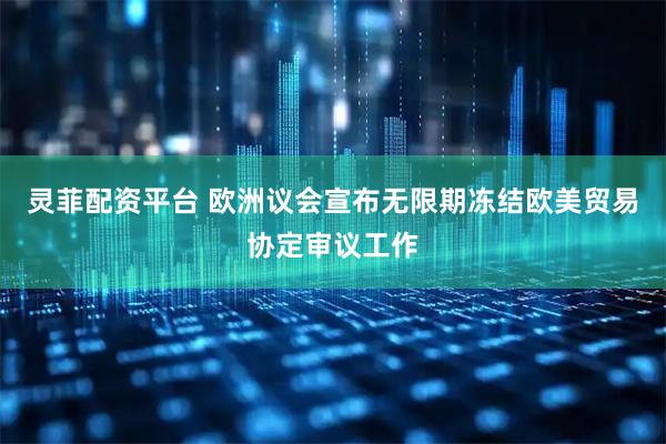 灵菲配资平台 欧洲议会宣布无限期冻结欧美贸易协定审议工作