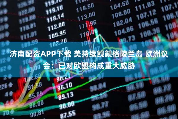 济南配资APP下载 美持续觊觎格陵兰岛 欧洲议会：已对欧盟构成重大威胁