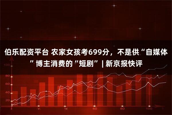 伯乐配资平台 农家女孩考699分，不是供“自媒体”博主消费的“短剧” | 新京报快评