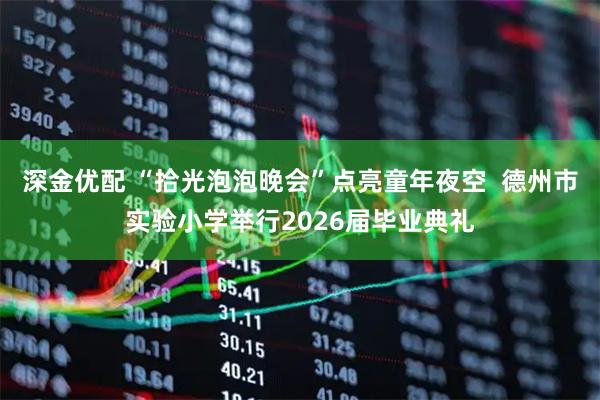 深金优配 “拾光泡泡晚会”点亮童年夜空  德州市实验小学举行2026届毕业典礼