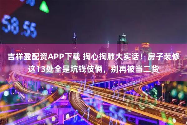 吉祥盈配资APP下载 掏心掏肺大实话！房子装修这13处全是坑钱伎俩，别再被当二货