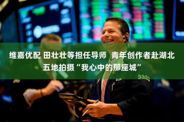 维嘉优配 田壮壮等担任导师  青年创作者赴湖北五地拍摄“我心中的那座城”