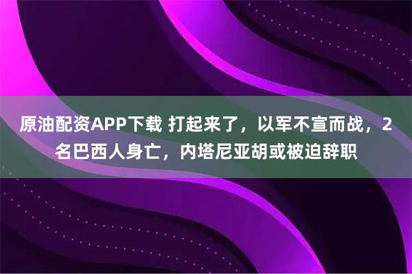 原油配资APP下载 打起来了，以军不宣而战，2名巴西人身亡，内塔尼亚胡或被迫辞职