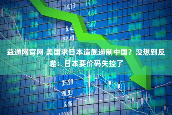 益通网官网 美国求日本造舰遏制中国？没想到反噬：日本要价码失控了